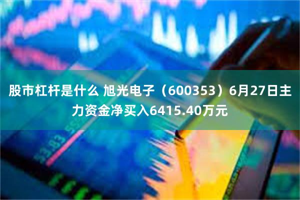 股市杠杆是什么 旭光电子（600353）6月27日主力资金净买入6415.40万元
