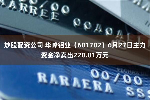 炒股配资公司 华峰铝业（601702）6月27日主力资金净卖出220.81万元