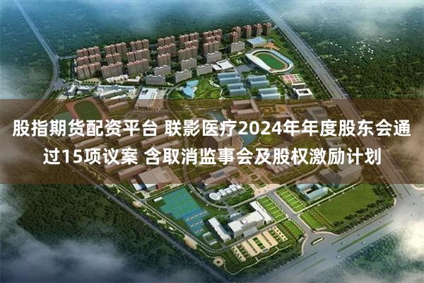 股指期货配资平台 联影医疗2024年年度股东会通过15项议案 含取消监事会及股权激励计划