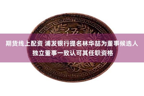 期货线上配资 浦发银行提名林华喆为董事候选人 独立董事一致认可其任职资格