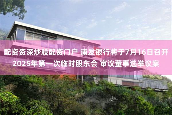 配资资深炒股配资门户 浦发银行将于7月16日召开2025年第一次临时股东会 审议董事选举议案