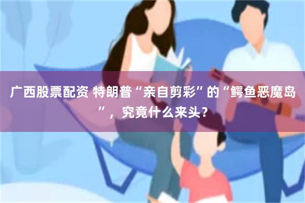 广西股票配资 特朗普“亲自剪彩”的“鳄鱼恶魔岛”，究竟什么来头？