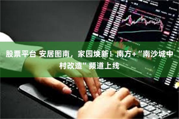 股票平台 安居图南,家园焕新!南方+“南沙城中村改造”频道上线