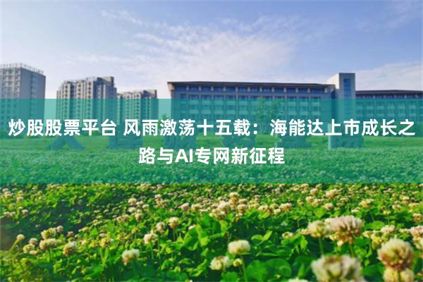 炒股股票平台 风雨激荡十五载：海能达上市成长之路与AI专网新征程