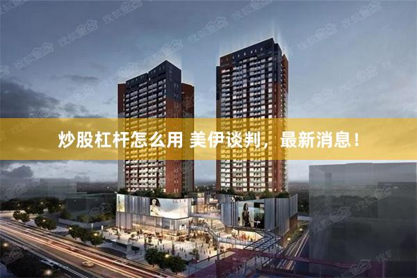 炒股杠杆怎么用 美伊谈判，最新消息！