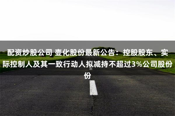 配资炒股公司 壶化股份最新公告：控股股东、实际控制人及其一致行动人拟减持不超过3%公司股份