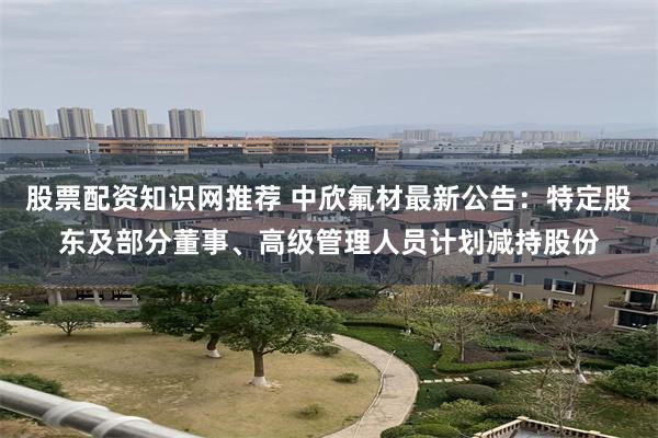 股票配资知识网推荐 中欣氟材最新公告：特定股东及部分董事、高级管理人员计划减持股份