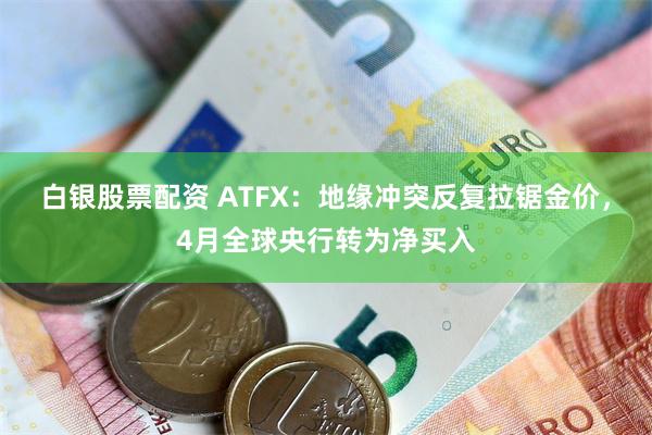 白银股票配资 ATFX：地缘冲突反复拉锯金价，4月全球央行转为净买入