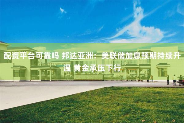 配资平台可靠吗 邦达亚洲：美联储加息预期持续升温 黄金承压下行