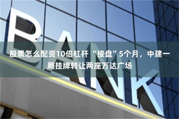 股票怎么配资10倍杠杆 “接盘”5个月，中建一局挂牌转让两座万达广场