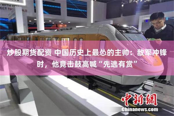 炒股期货配资 中国历史上最怂的主帅：敌军冲锋时，他竟击鼓高喊“先逃有赏”
