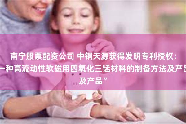 南宁股票配资公司 中钢天源获得发明专利授权：“一种高流动性软磁用四氧化三锰材料的制备方法及产品”