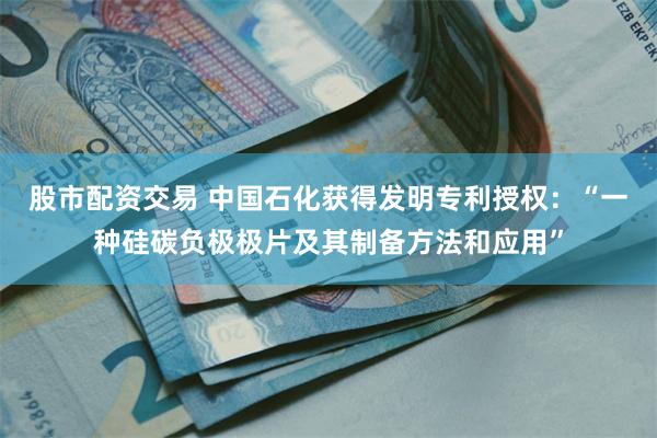 股市配资交易 中国石化获得发明专利授权：“一种硅碳负极极片及其制备方法和应用”