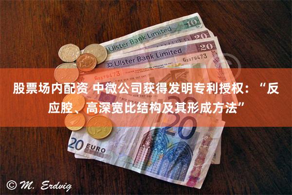 股票场内配资 中微公司获得发明专利授权：“反应腔、高深宽比结构及其形成方法”