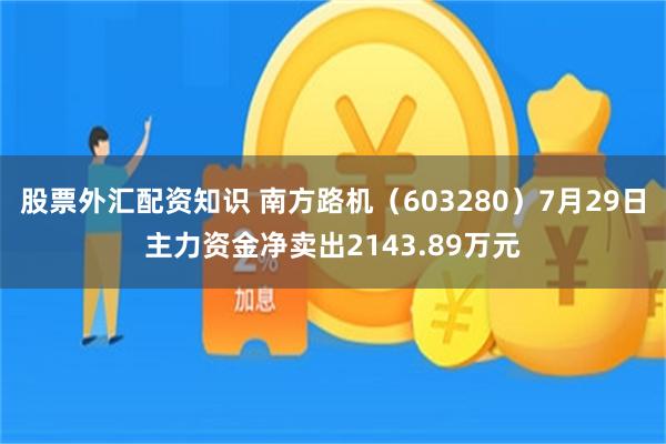 股票外汇配资知识 南方路机（603280）7月29日主力资金净卖出2143.89万元