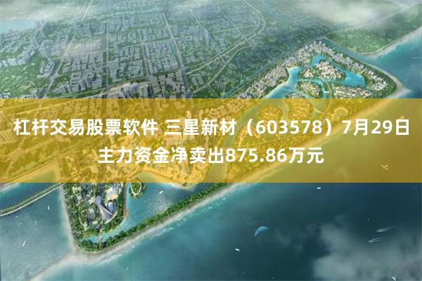 杠杆交易股票软件 三星新材（603578）7月29日主力资金净卖出875.86万元