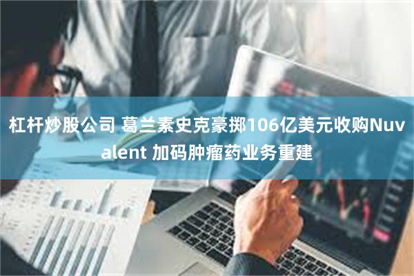 杠杆炒股公司 葛兰素史克豪掷106亿美元收购Nuvalent 加码肿瘤药业务重建