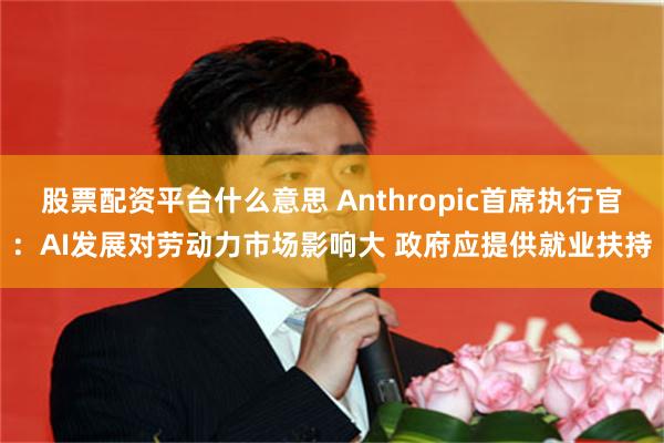 股票配资平台什么意思 Anthropic首席执行官：AI发展对劳动力市场影响大 政府应提供就业扶持