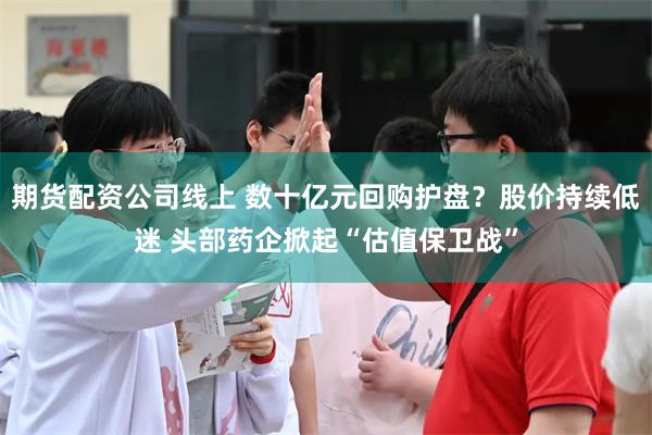 期货配资公司线上 数十亿元回购护盘？股价持续低迷 头部药企掀起“估值保卫战”
