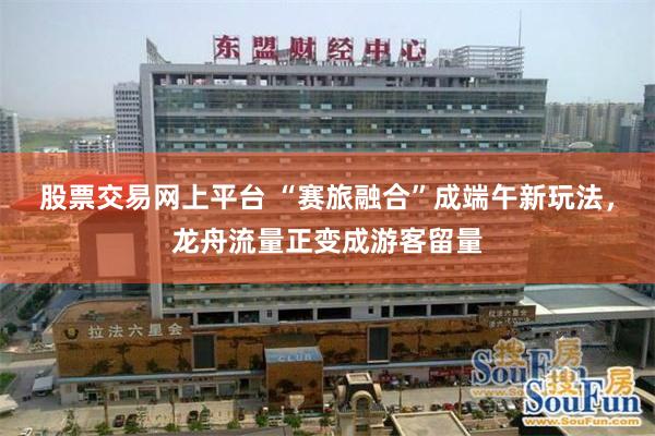 股票交易网上平台 “赛旅融合”成端午新玩法，龙舟流量正变成游客留量