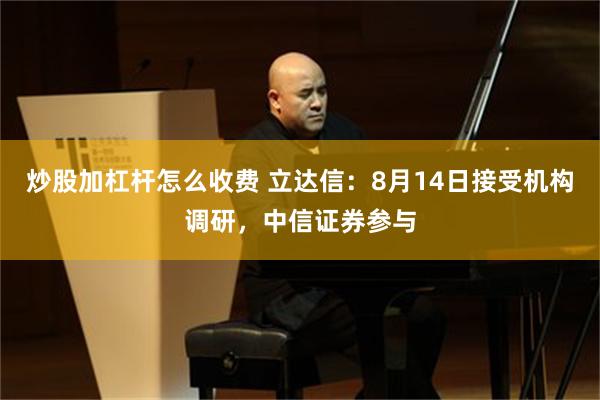 炒股加杠杆怎么收费 立达信:8月14日接受机构调研,中信证券参与