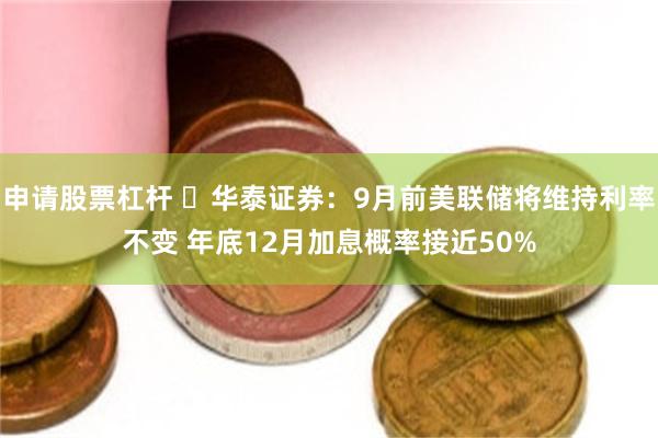 申请股票杠杆 ​华泰证券：9月前美联储将维持利率不变 年底12月加息概率接近50%
