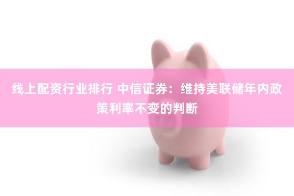 线上配资行业排行 中信证券：维持美联储年内政策利率不变的判断