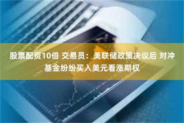 股票配资10倍 交易员：美联储政策决议后 对冲基金纷纷买入美元看涨期权