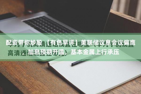 配资带你炒股 【有色早评】美联储议息会议偏鹰,加息预期升温,基本金属上行承压