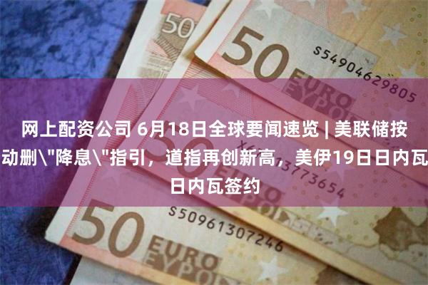 网上配资公司 6月18日全球要闻速览 | 美联储按兵不动删