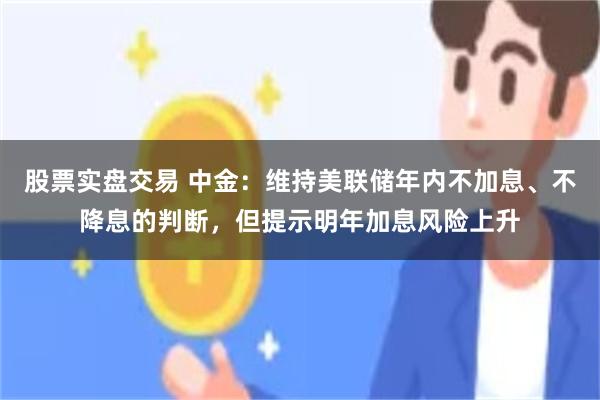股票实盘交易 中金：维持美联储年内不加息、不降息的判断，但提示明年加息风险上升