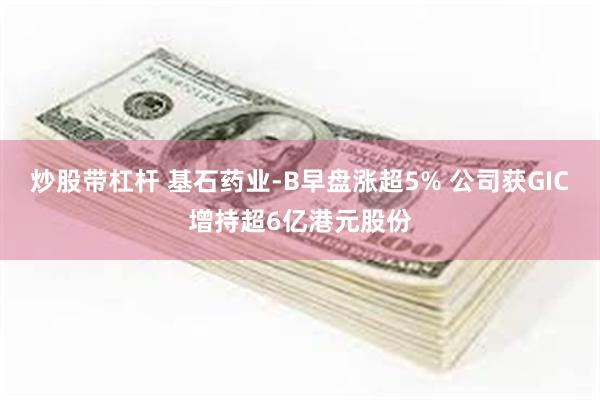 炒股带杠杆 基石药业-B早盘涨超5% 公司获GIC增持超6亿港元股份