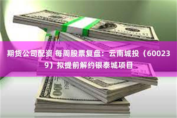 期货公司配资 每周股票复盘：云南城投（600239）拟提前解约银泰城项目