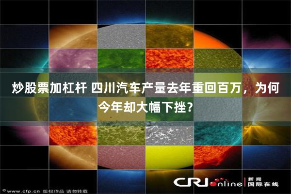 炒股票加杠杆 四川汽车产量去年重回百万,为何今年却大幅下挫?