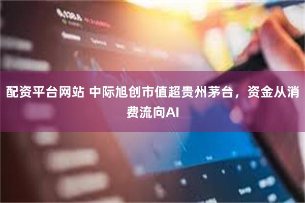 配资平台网站 中际旭创市值超贵州茅台，资金从消费流向AI