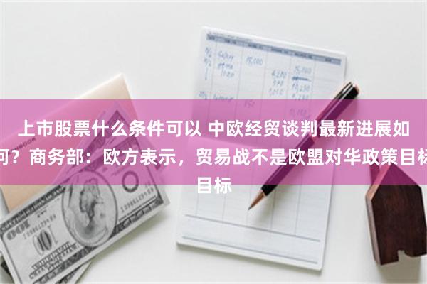 上市股票什么条件可以 中欧经贸谈判最新进展如何？商务部：欧方表示，贸易战不是欧盟对华政策目标