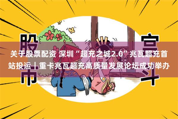 关于股票配资 深圳“超充之城2.0”兆瓦超充首站投运｜重卡兆瓦超充高质量发展论坛成功举办