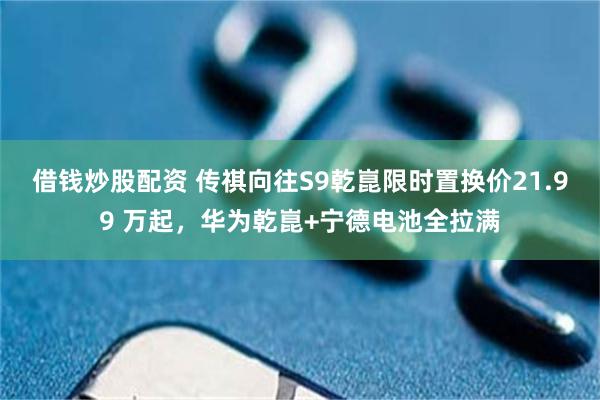 借钱炒股配资 传祺向往S9乾崑限时置换价21.99 万起，华为乾崑+宁德电池全拉满