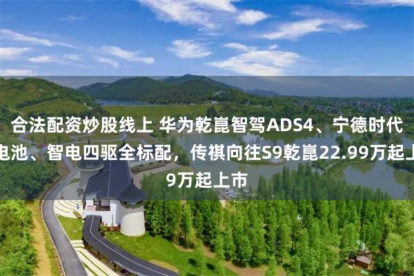 合法配资炒股线上 华为乾崑智驾ADS4、宁德时代大电池、智电四驱全标配,传祺向往S9乾崑22.99万起上市