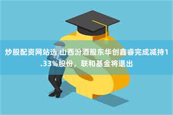 炒股配资网站选 山西汾酒股东华创鑫睿完成减持1.33%股份，联和基金将退出