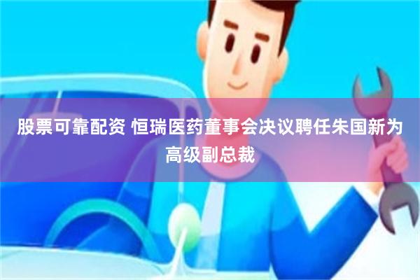 股票可靠配资 恒瑞医药董事会决议聘任朱国新为高级副总裁