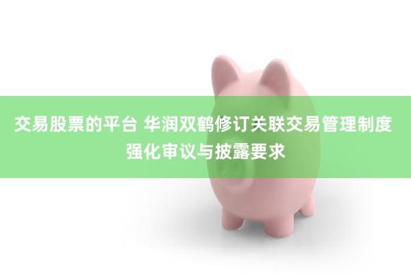 交易股票的平台 华润双鹤修订关联交易管理制度 强化审议与披露要求