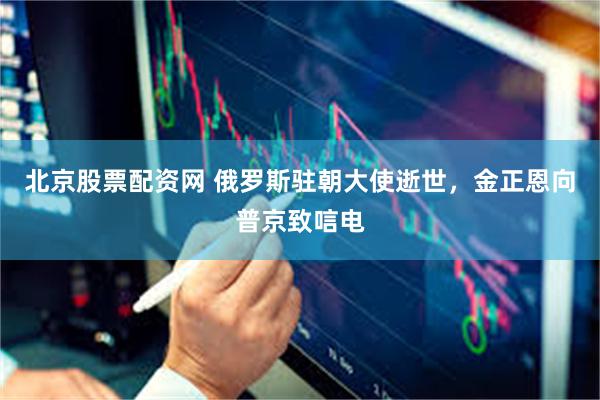北京股票配资网 俄罗斯驻朝大使逝世,金正恩向普京致唁电