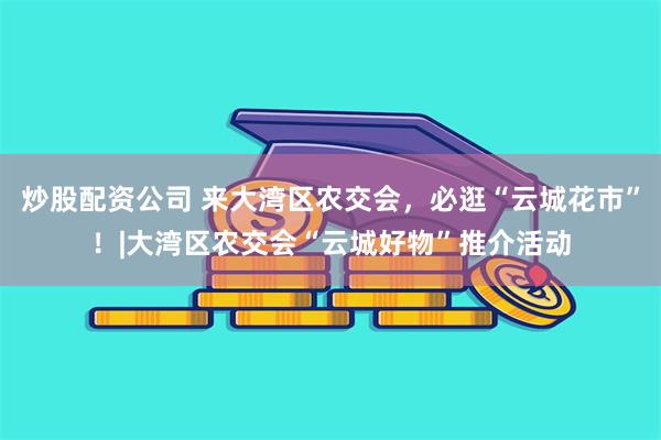 炒股配资公司 来大湾区农交会，必逛“云城花市”！|大湾区农交会“云城好物”推介活动