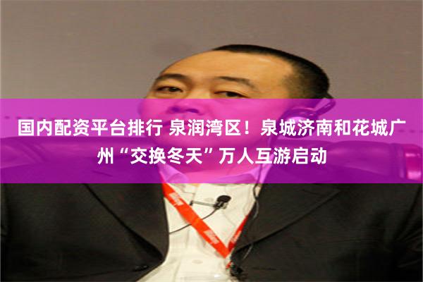 国内配资平台排行 泉润湾区！泉城济南和花城广州“交换冬天”万人互游启动