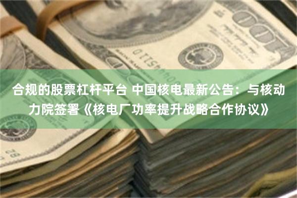 合规的股票杠杆平台 中国核电最新公告：与核动力院签署《核电厂功率提升战略合作协议》