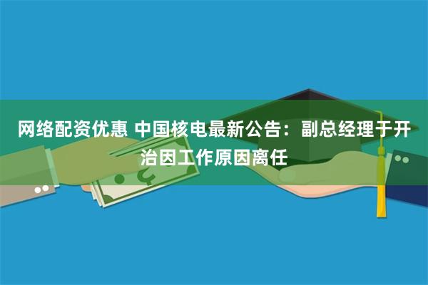 网络配资优惠 中国核电最新公告：副总经理于开治因工作原因离任