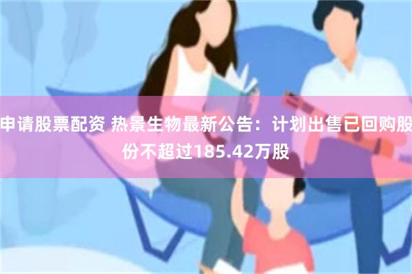 申请股票配资 热景生物最新公告：计划出售已回购股份不超过185.42万股
