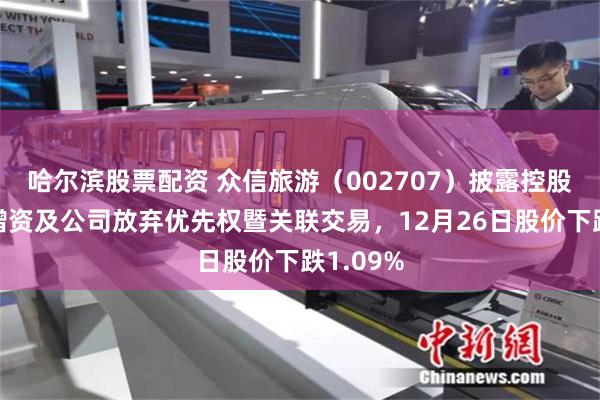 哈尔滨股票配资 众信旅游（002707）披露控股子公司增资及公司放弃优先权暨关联交易，12月26日股价下跌1.09%