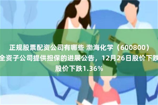 正规股票配资公司有哪些 渤海化学（600800）披露为全资子公司提供担保的进展公告，12月26日股价下跌1.36%